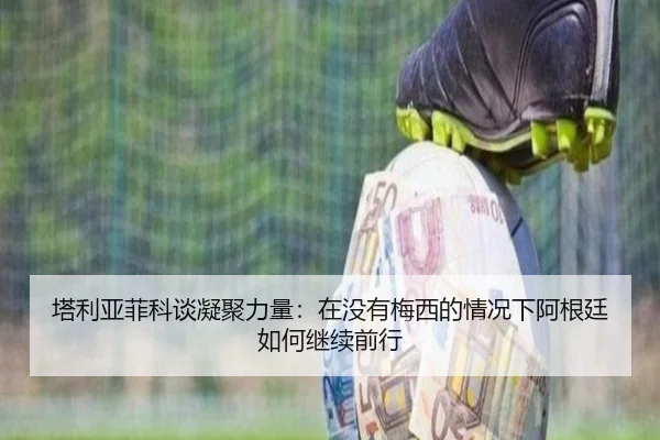 塔利亚菲科谈凝聚力量：在没有梅西的情况下阿根廷如何继续前行