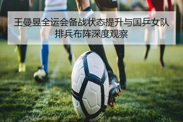 王曼昱全运会备战状态提升与国乒女队排兵布阵深度观察